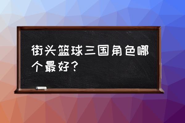 街头篮球双重角色能力对比 街头篮球三国角色哪个最好？