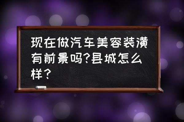 汽车美容店为什么这么高端 现在做汽车美容装潢有前景吗?县城怎么样？