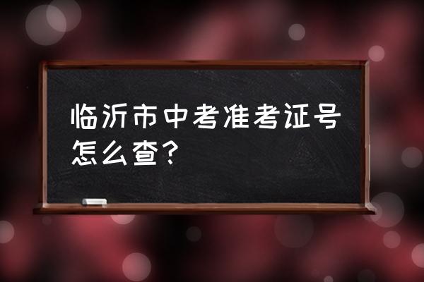 临沂中考成绩怎么查询系统 临沂市中考准考证号怎么查？