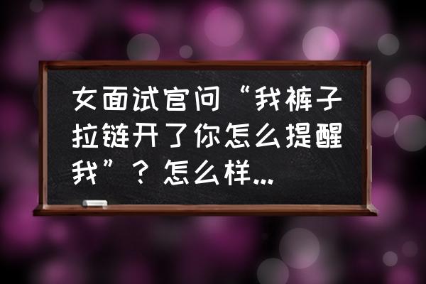 面试官高情商套路 女面试官问“我裤子拉链开了你怎么提醒我”？怎么样的高情商回答才能被录取？