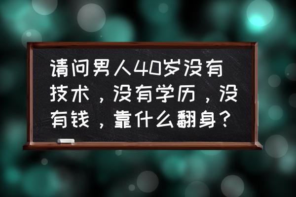 创业期的40岁男人怎么谈恋爱的 请问男人40岁没有技术，没有学历，没有钱，靠什么翻身？