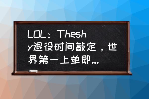 韩国大学休学怎么办理 LOL：Theshy退役时间敲定，世界第一上单即将落幕，网友表示“人生规划得当”，如何？