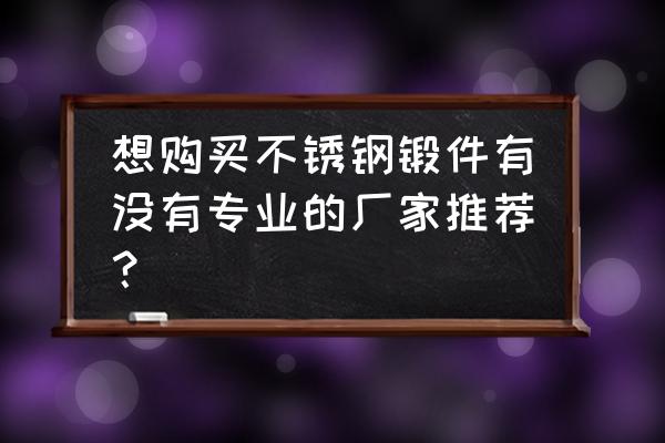 不锈钢锻件厂 想购买不锈钢锻件有没有专业的厂家推荐？