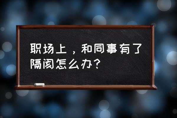 同事有隔阂怎么化解 职场上，和同事有了隔阂怎么办？