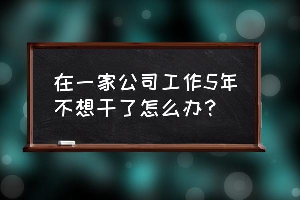 为什么我工作不开心了就不想做了 在一家公司工作5年不想干了怎么办？