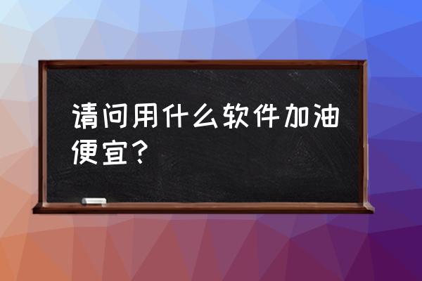 全国汽油价格查询软件 请问用什么软件加油便宜？