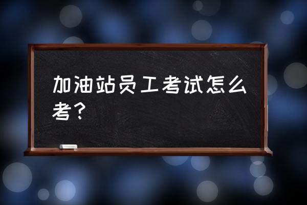 加油站员工服务怎么做好 加油站员工考试怎么考？