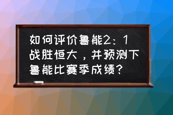 鲁能和恒大关系 如何评价鲁能2：1战胜恒大，并预测下鲁能比赛季成绩？