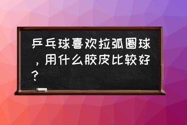 拉弧圈球用什么胶皮好 乒乓球喜欢拉弧圈球，用什么胶皮比较好？