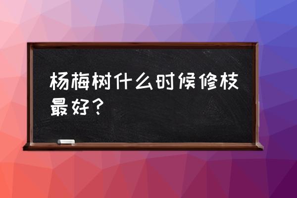 杨梅最旺的季节在几月份 杨梅树什么时候修枝最好？