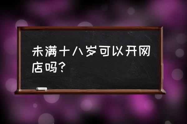 没有年龄限制怎么开淘宝店 未满十八岁可以开网店吗？