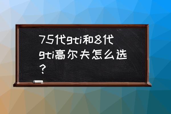 买高尔夫gti十大忠告 75代gti和8代gti高尔夫怎么选？