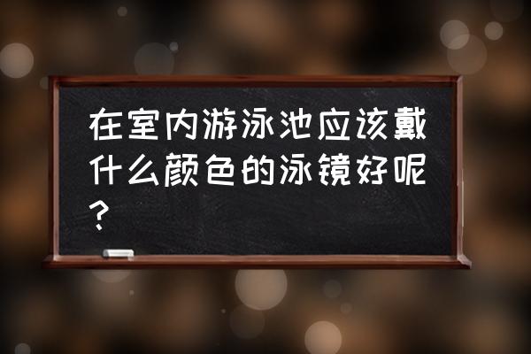 什么泳镜比较好 在室内游泳池应该戴什么颜色的泳镜好呢？