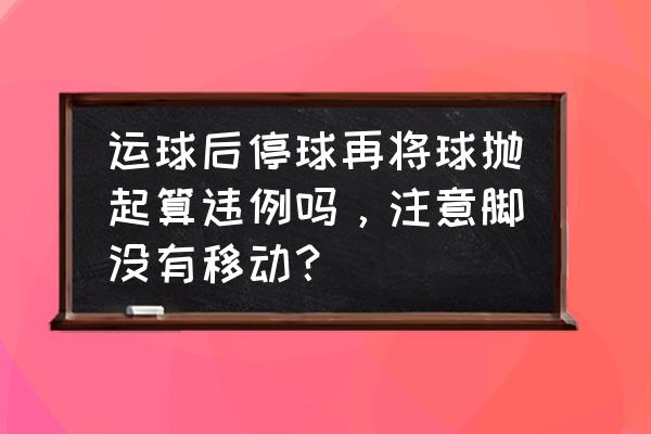 不算二次运球四种情况 运球后停球再将球抛起算违例吗，注意脚没有移动？