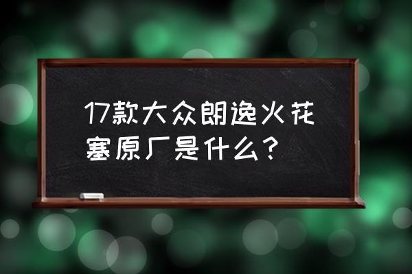 大众原厂火花塞对照表 17款大众朗逸火花塞原厂是什么？