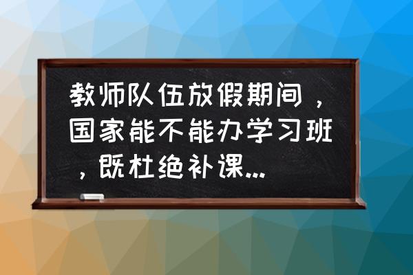 假期怎么开办辅导班 教师队伍放假期间，国家能不能办学习班，既杜绝补课，又能提高教学水平？