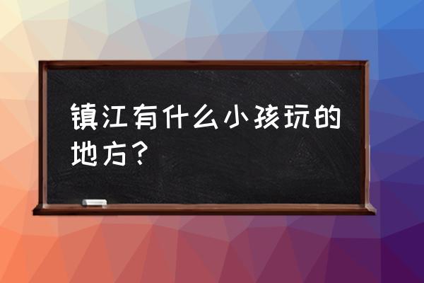 镇江适合小孩玩的地方 镇江有什么小孩玩的地方？