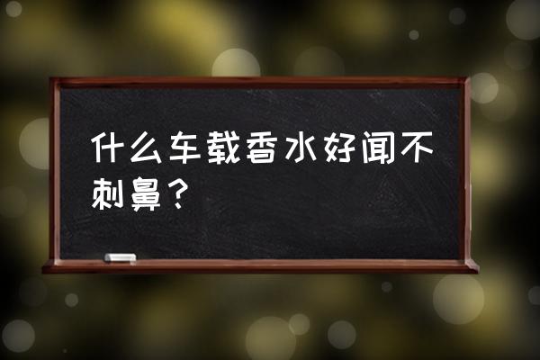 车载香水高档香氛持久清香 什么车载香水好闻不刺鼻？