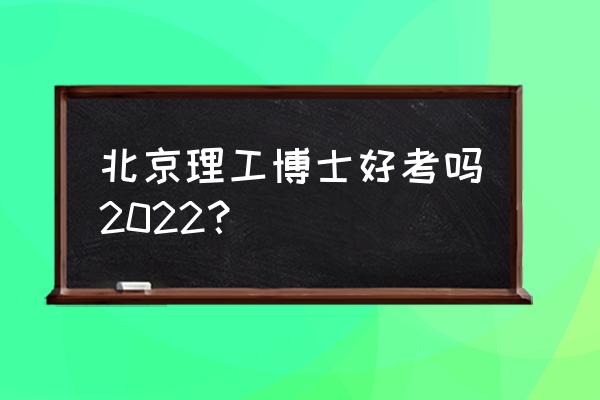 北京理工大学2022研究生录取校线 北京理工博士好考吗2022？