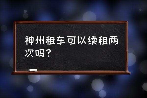 神州租车电话多少 神州租车可以续租两次吗？