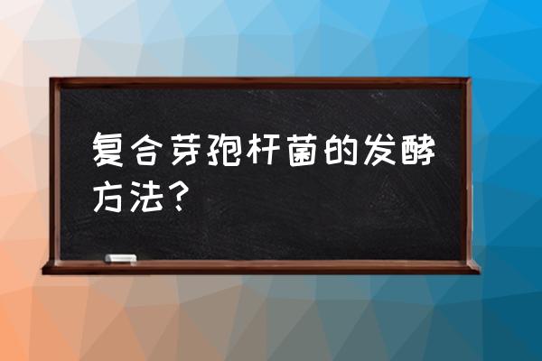 枯草芽孢杆菌扩大培养的详细步骤 复合芽孢杆菌的发酵方法？