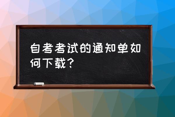 自考考试通知单怎么弄成电子版 自考考试的通知单如何下载？