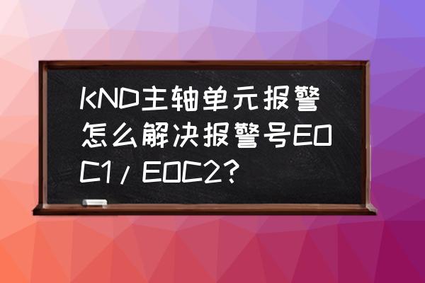 eoc常见故障现象及解决办法 KND主轴单元报警怎么解决报警号EOC1/EOC2？