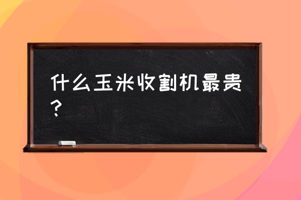 大型玉米收割机价格多少 什么玉米收割机最贵？