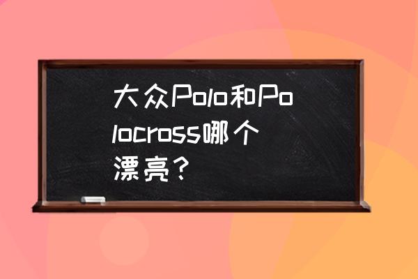 大众crosspolo属于什么档次的车型 大众Polo和Polocross哪个漂亮？