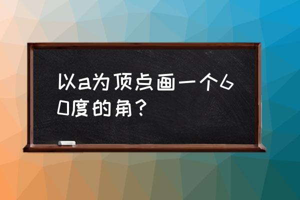 圆心角60度怎么画 以a为顶点画一个60度的角？