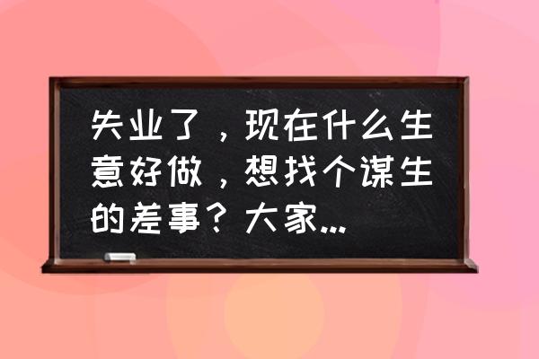 怎样找一份长久稳定的好工作 失业了，现在什么生意好做，想找个谋生的差事？大家提些建议？