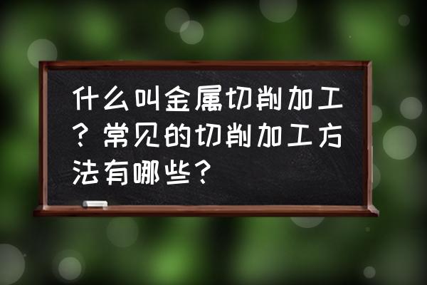 车削加工具体是怎么实现加工的 什么叫金属切削加工？常见的切削加工方法有哪些？