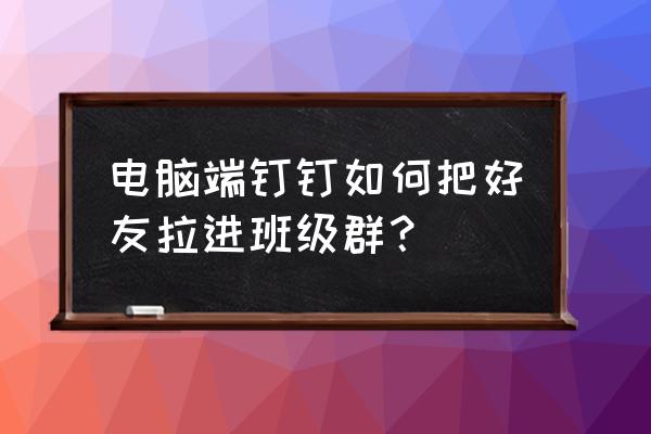 钉钉如何以学生身份加入班级群 电脑端钉钉如何把好友拉进班级群？