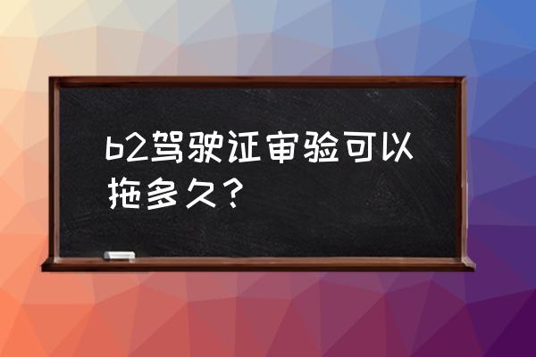 b2驾驶证逾期3个月未审验怎么解决 b2驾驶证审验可以拖多久？