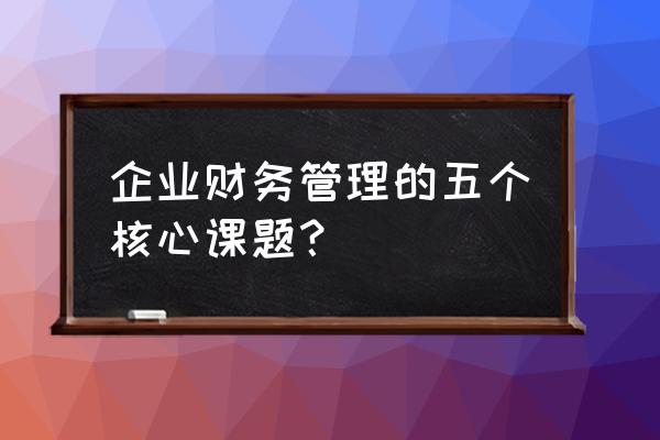 财务管理投资管理具体内容 企业财务管理的五个核心课题？