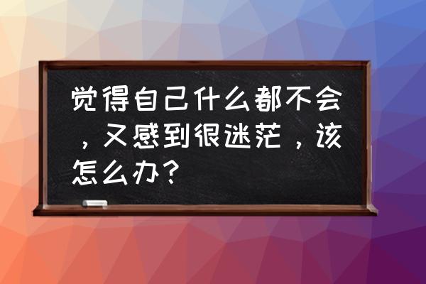 不管在哪个阶段都要做最好的自己 觉得自己什么都不会，又感到很迷茫，该怎么办？