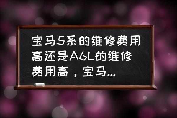 养一部宝马5系一年需要多少钱 宝马5系的维修费用高还是A6L的维修费用高，宝马5系的配件价格高还是A6L的高？