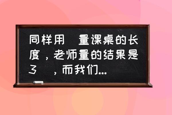 很久以前人们是怎样测量长度的 同样用拃量课桌的长度，老师量的结果是3拃，而我们量的结果是5拃，这是什么原因？