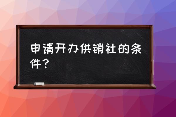 办合作社需要哪些条件 申请开办供销社的条件？