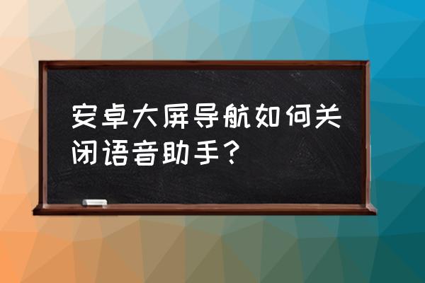 怎么关闭车载软件的语音播报 安卓大屏导航如何关闭语音助手？