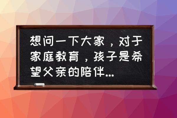 希望孩子有一个怎样的人生 想问一下大家，对于家庭教育，孩子是希望父亲的陪伴还是母亲的陪伴呢？