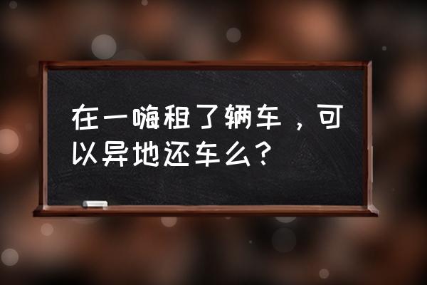 一嗨租车价目表异地还车 在一嗨租了辆车，可以异地还车么？