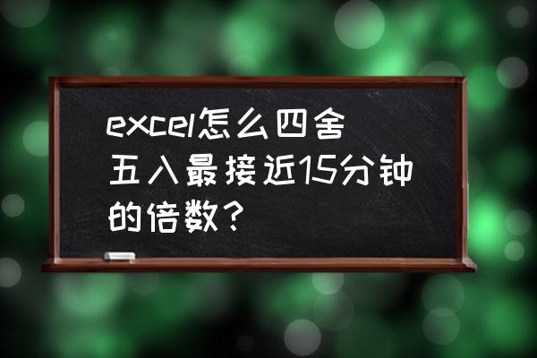 excel把时间四舍五入到接近一个数 excel怎么四舍五入最接近15分钟的倍数？