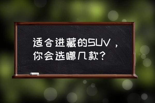 买suv主要看哪些方面 适合进藏的SUV，你会选哪几款？