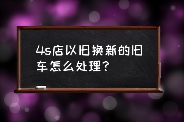 4s店买车旧车置换流程 4s店以旧换新的旧车怎么处理？