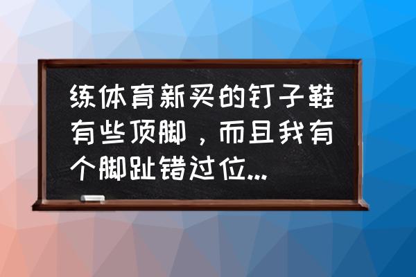 钉鞋顶脚好不好 练体育新买的钉子鞋有些顶脚，而且我有个脚趾错过位，用换一个吗？