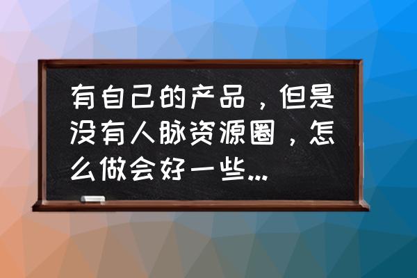 经营人脉的十个方法是 有自己的产品，但是没有人脉资源圈，怎么做会好一些？真诚请教？