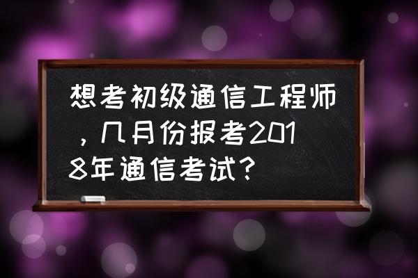 初级通信工程师报考入口 想考初级通信工程师，几月份报考2018年通信考试？