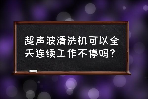 多功能清洗机的使用方法及保养 超声波清洗机可以全天连续工作不停吗？