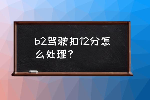 b2一次性扣十二分怎么处理 b2驾驶扣12分怎么处理？